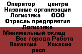 Оператор Call-центра › Название организации ­ Логистика365, ООО › Отрасль предприятия ­ Логистика › Минимальный оклад ­ 25 000 - Все города Работа » Вакансии   . Хакасия респ.